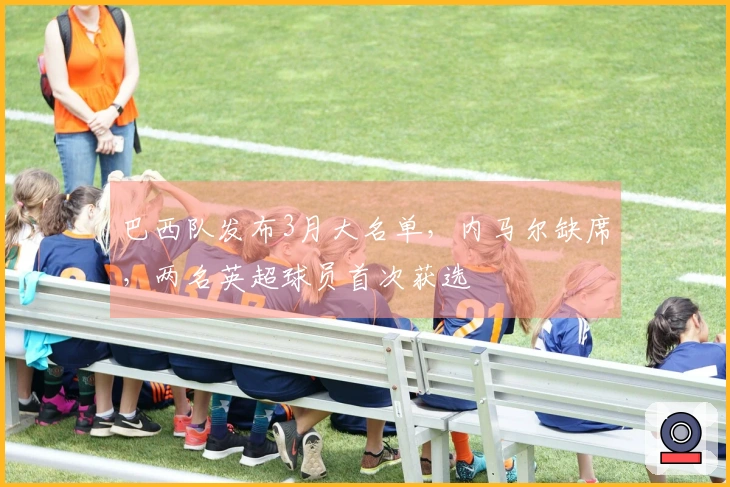 巴西队发布3月大名单，内马尔缺席，两名英超球员首次获选