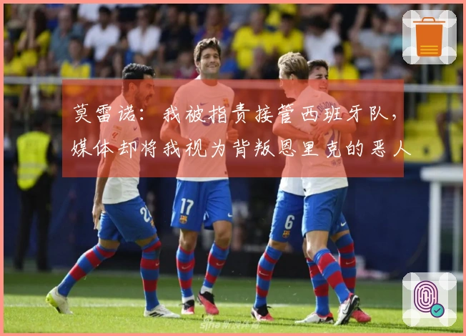 莫雷诺：我被指责接管西班牙队，媒体却将我视为背叛恩里克的恶人