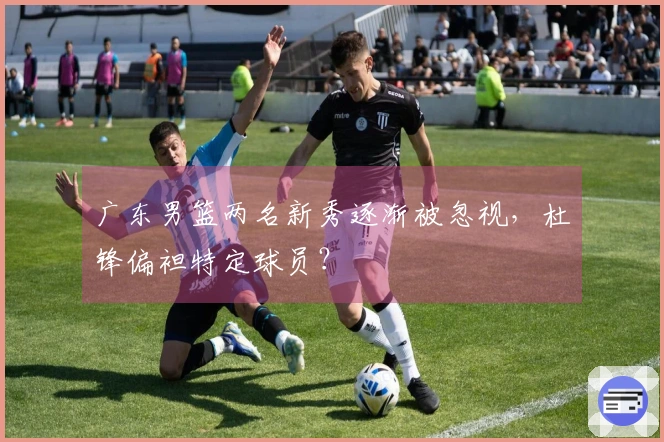 广东男篮两名新秀逐渐被忽视，杜锋偏袒特定球员？