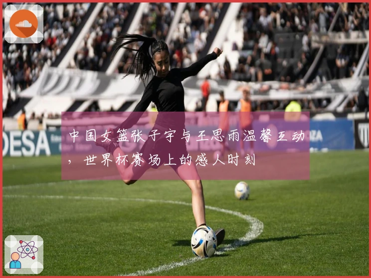 中国女篮张子宇与王思雨温馨互动，世界杯赛场上的感人时刻