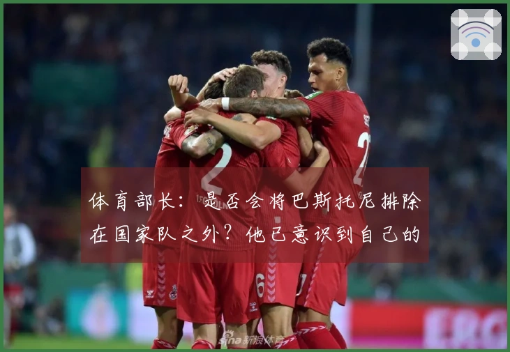 体育部长：是否会将巴斯托尼排除在国家队之外？他已意识到自己的错误