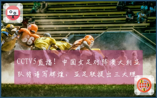 CCTV5直播！中国女足对阵澳大利亚队将谱写辉煌，亚足联提出三大理由