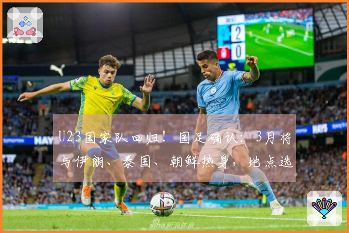 U23国家队回归！国足确认：3月将与伊朗、泰国、朝鲜热身，地点选择西安