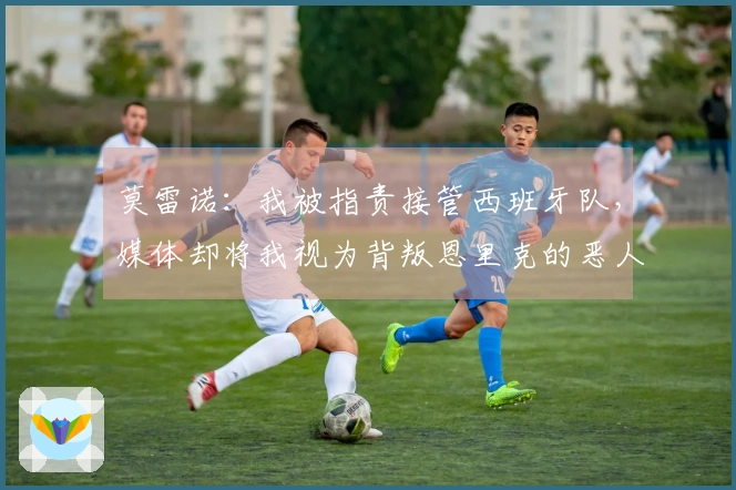 莫雷诺：我被指责接管西班牙队，媒体却将我视为背叛恩里克的恶人