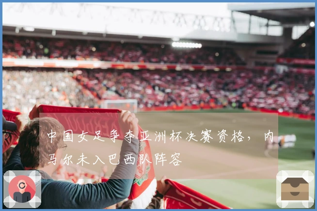 中国女足争夺亚洲杯决赛资格，内马尔未入巴西队阵容