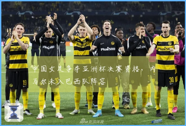 中国女足争夺亚洲杯决赛资格，内马尔未入巴西队阵容